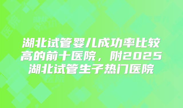湖北试管婴儿成功率比较高的前十医院,附2025湖北试管生子热门医院
