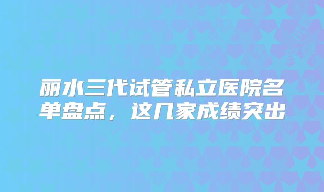 丽水三代试管私立医院名单盘点，这几家成绩突出