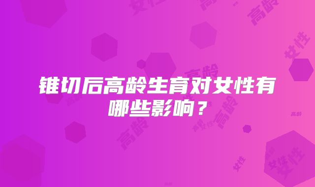 锥切后高龄生育对女性有哪些影响？