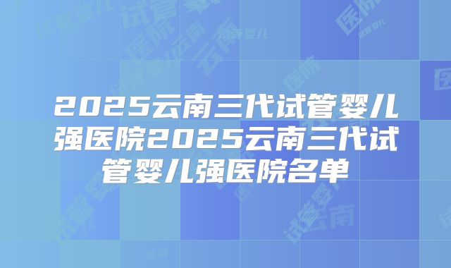 2025云南三代试管婴儿强医院2025云南三代试管婴儿强医院名单