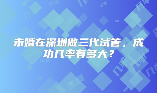 未婚在深圳做三代试管，成功几率有多大？