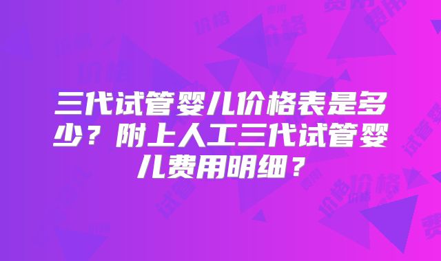 三代试管婴儿价格表是多少？附上人工三代试管婴儿费用明细？