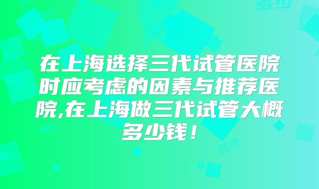 在上海选择三代试管医院时应考虑的因素与推荐医院,在上海做三代试管大概多少钱!