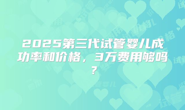 2025第三代试管婴儿成功率和价格，3万费用够吗？