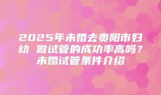 2025年未婚去贵阳市妇幼 做试管的成功率高吗？未婚试管条件介绍