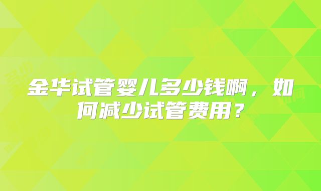 金华试管婴儿多少钱啊,如何减少试管费用?
