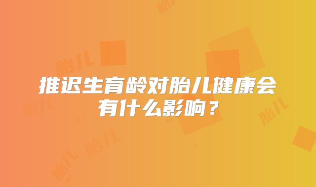 推迟生育龄对胎儿健康会有什么影响？