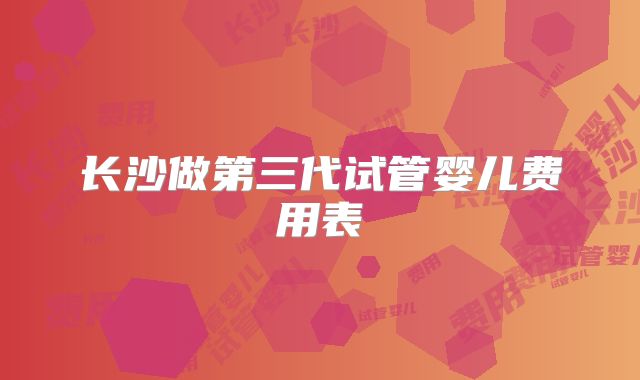 长沙做第三代试管婴儿费用表