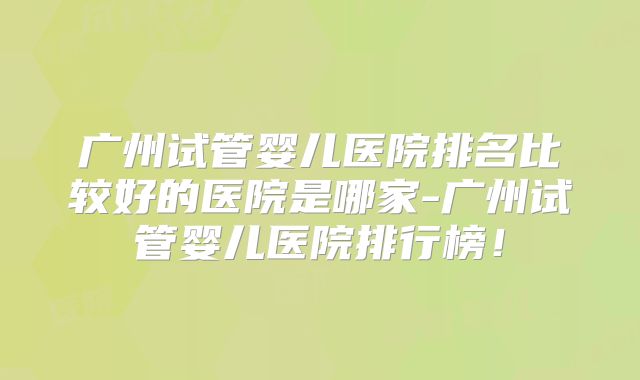 广州试管婴儿医院排名比较好的医院是哪家-广州试管婴儿医院排行榜!