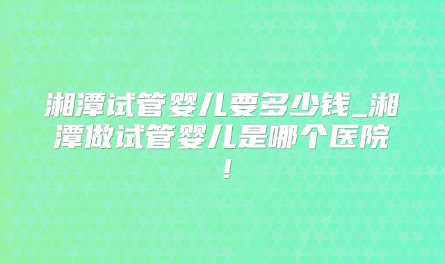 湘潭试管婴儿要多少钱_湘潭做试管婴儿是哪个医院！