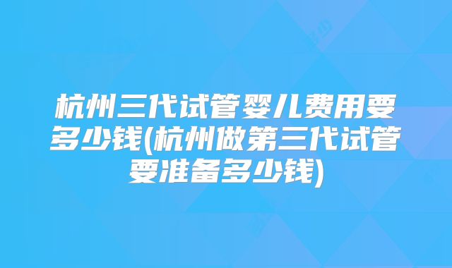 杭州三代试管婴儿费用要多少钱(杭州做第三代试管要准备多少钱)