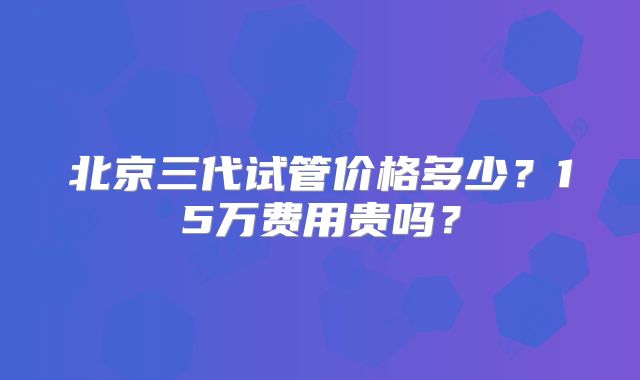 北京三代试管价格多少?15万费用贵吗?