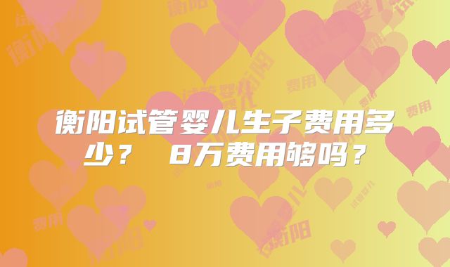衡阳试管婴儿生子费用多少? 8万费用够吗?