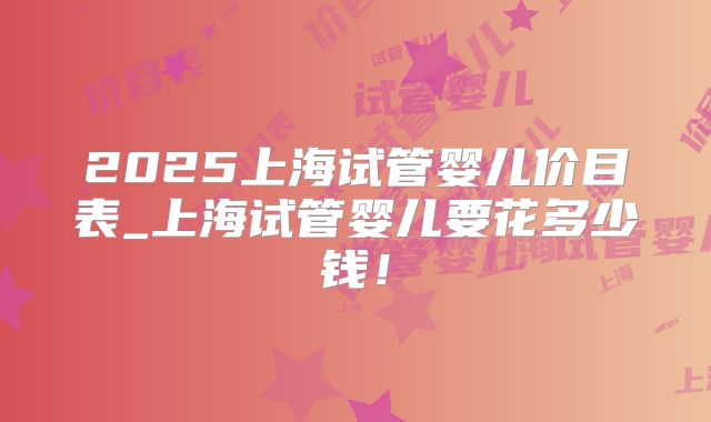 2025上海试管婴儿价目表_上海试管婴儿要花多少钱!