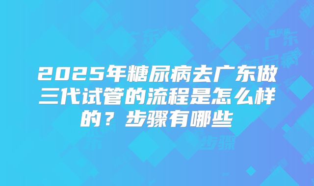 2025年糖尿病去广东做三代试管的流程是怎么样的？步骤有哪些