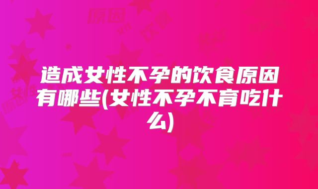 造成女性不孕的饮食原因有哪些(女性不孕不育吃什么)