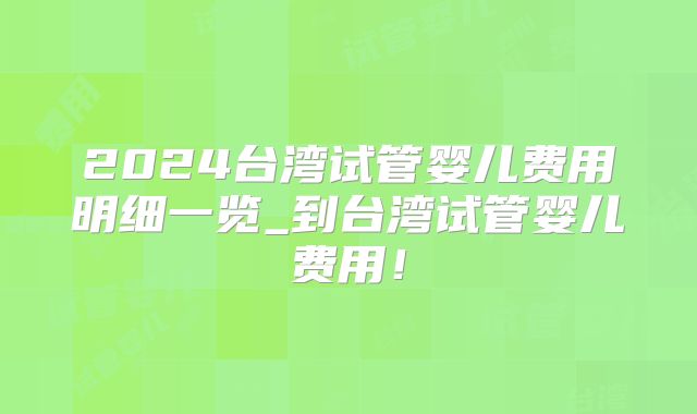 2024台湾试管婴儿费用明细一览_到台湾试管婴儿费用！