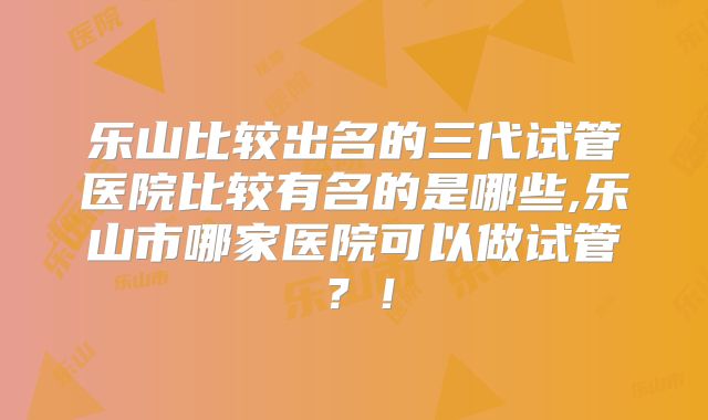 乐山比较出名的三代试管医院比较有名的是哪些,乐山市哪家医院可以做试管？！