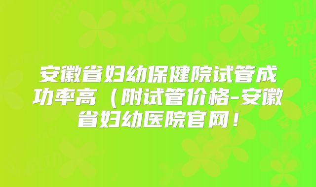 安徽省妇幼保健院试管成功率高（附试管价格-安徽省妇幼医院官网！