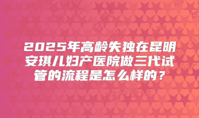 2025年高龄失独在昆明安琪儿妇产医院做三代试管的流程是怎么样的?