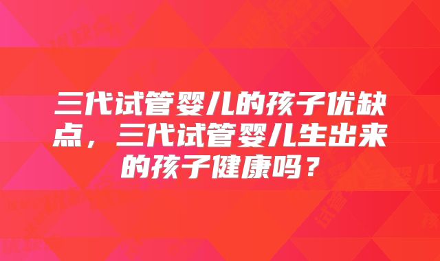 三代试管婴儿的孩子优缺点，三代试管婴儿生出来的孩子健康吗？