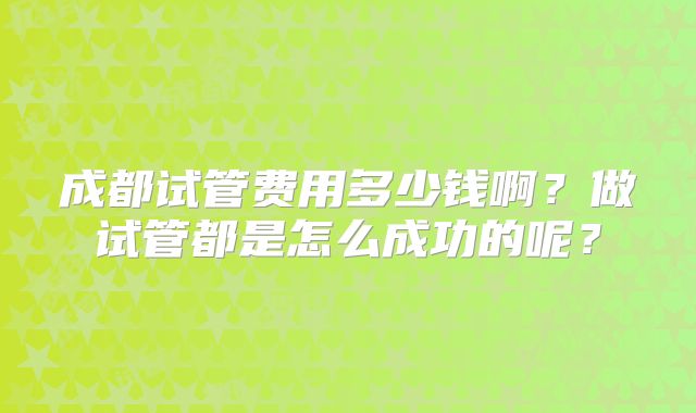 成都试管费用多少钱啊？做试管都是怎么成功的呢？
