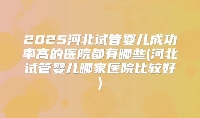 2025河北试管婴儿成功率高的医院都有哪些(河北试管婴儿哪家医院比较好)