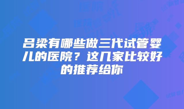 吕梁有哪些做三代试管婴儿的医院？这几家比较好的推荐给你