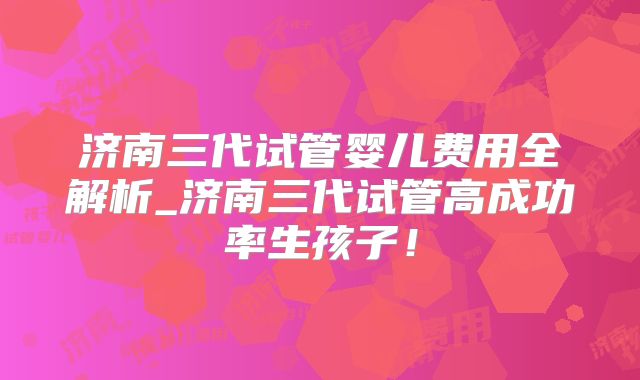 济南三代试管婴儿费用全解析_济南三代试管高成功率生孩子!
