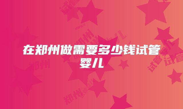 在郑州做需要多少钱试管婴儿