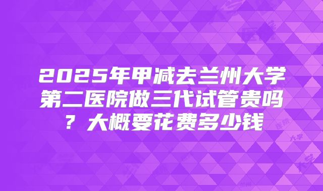 2025年甲减去兰州大学第二医院做三代试管贵吗?大概要花费多少钱