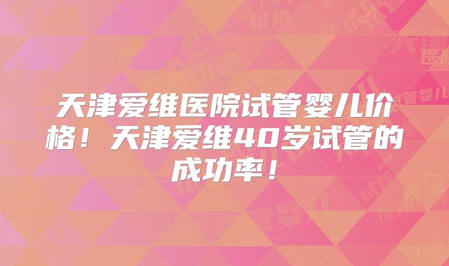 天津爱维医院试管婴儿价格!天津爱维40岁试管的成功率!