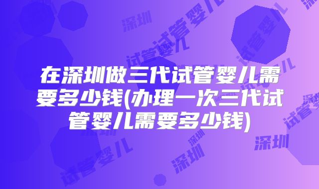 在深圳做三代试管婴儿需要多少钱(办理一次三代试管婴儿需要多少钱)