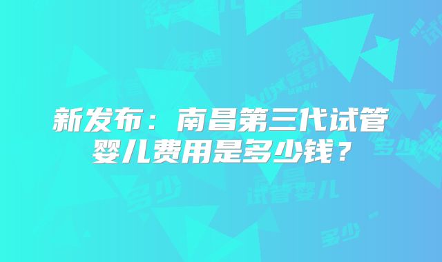 新发布:南昌第三代试管婴儿费用是多少钱?