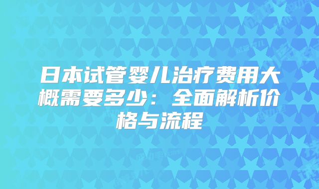 日本试管婴儿治疗费用大概需要多少：全面解析价格与流程