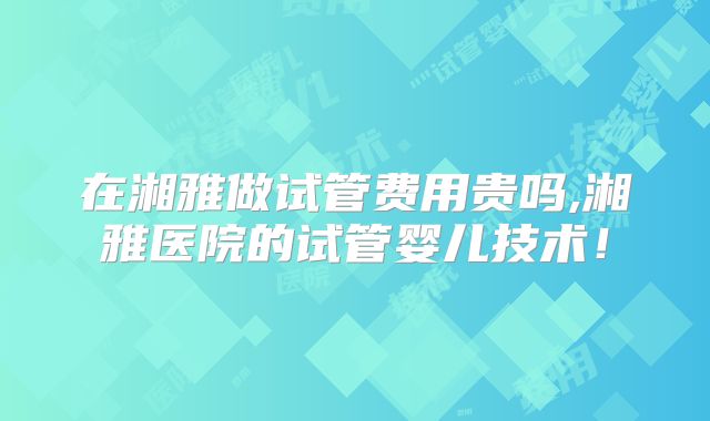在湘雅做试管费用贵吗,湘雅医院的试管婴儿技术！