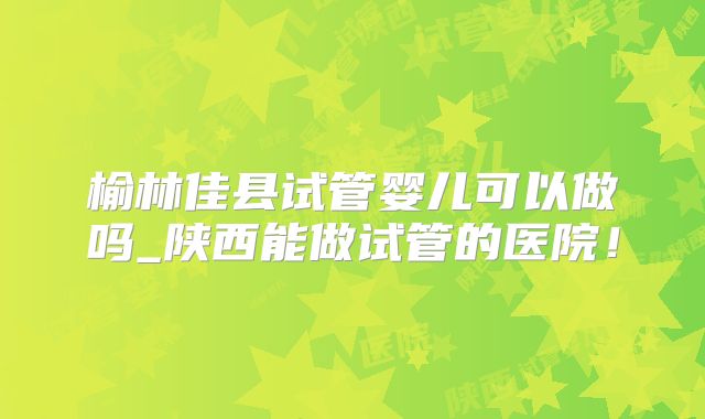 榆林佳县试管婴儿可以做吗_陕西能做试管的医院！
