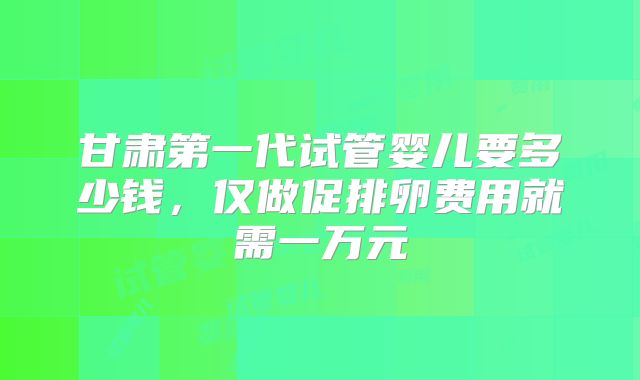 甘肃第一代试管婴儿要多少钱,仅做促排卵费用就需一万元