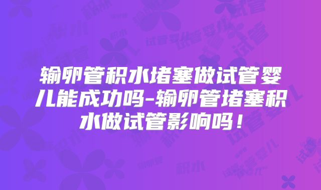 输卵管积水堵塞做试管婴儿能成功吗-输卵管堵塞积水做试管影响吗！