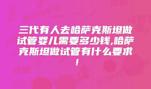 三代有人去哈萨克斯坦做试管婴儿需要多少钱,哈萨克斯坦做试管有什么要求!