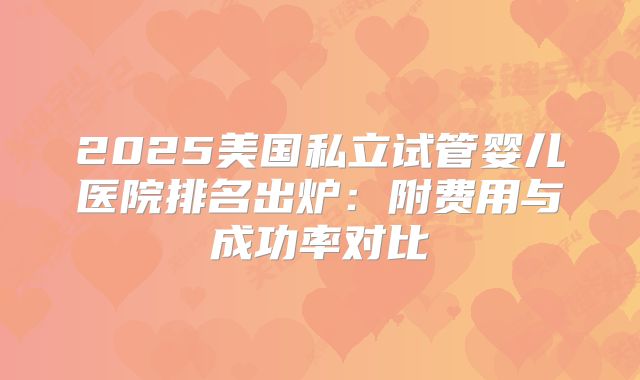 2025美国私立试管婴儿医院排名出炉:附费用与成功率对比