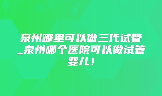 泉州哪里可以做三代试管_泉州哪个医院可以做试管婴儿！
