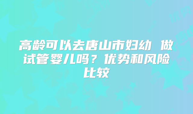 高龄可以去唐山市妇幼 做试管婴儿吗？优势和风险比较