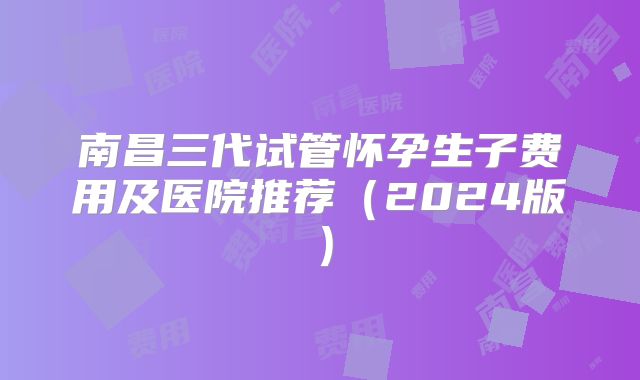 南昌三代试管怀孕生子费用及医院推荐(2024版)