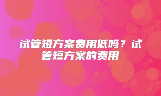 试管短方案费用低吗？试管短方案的费用