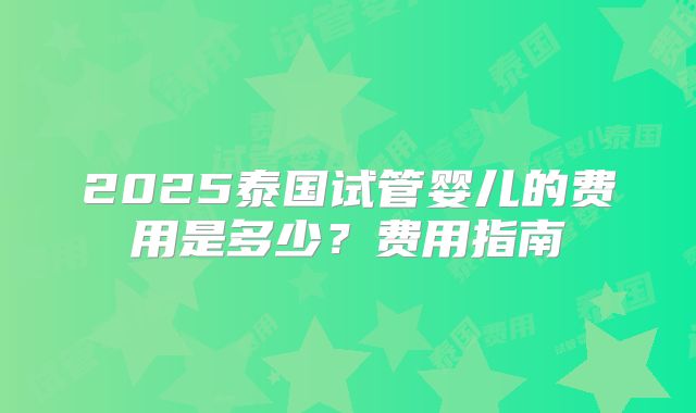 2025泰国试管婴儿的费用是多少?费用指南
