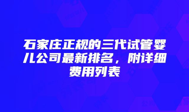 石家庄正规的三代试管婴儿公司最新排名，附详细费用列表