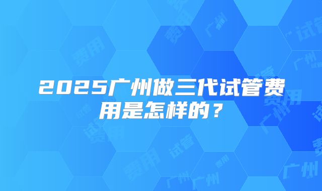 2025广州做三代试管费用是怎样的?