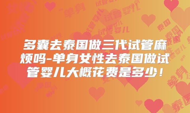 多囊去泰国做三代试管麻烦吗-单身女性去泰国做试管婴儿大概花费是多少!