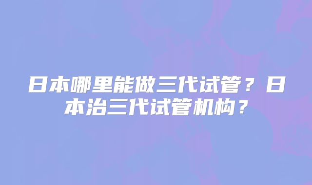 日本哪里能做三代试管?日本治三代试管机构?